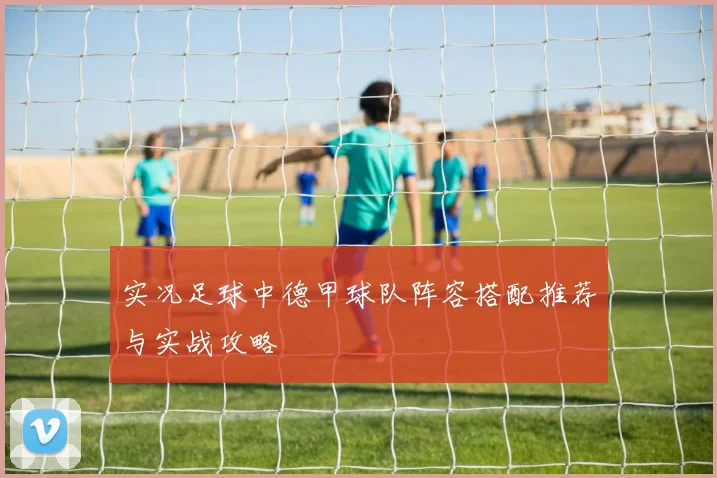 实况足球中德甲球队阵容搭配推荐与实战攻略