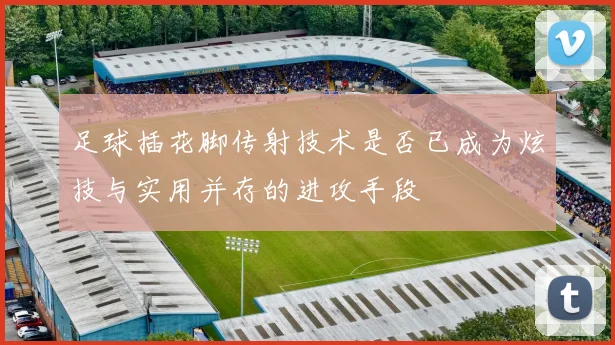 足球插花脚传射技术是否已成为炫技与实用并存的进攻手段