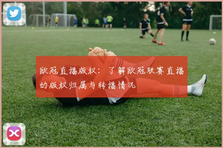 欧冠直播版权：了解欧冠联赛直播的版权归属与转播情况