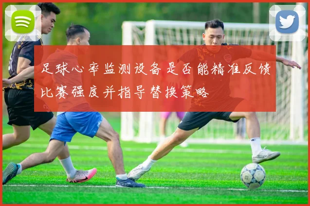 足球心率监测设备是否能精准反馈比赛强度并指导替换策略